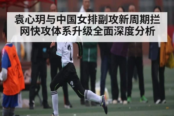 袁心玥与中国女排副攻新周期拦网快攻体系升级全面深度分析